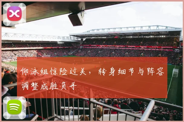 仰泳组惊险过关，转身细节与阵容调整成胜负手
