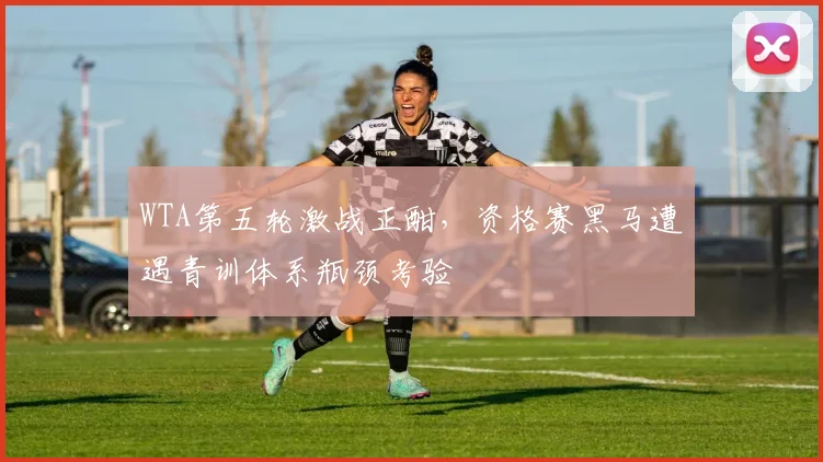 WTA第五轮激战正酣，资格赛黑马遭遇青训体系瓶颈考验