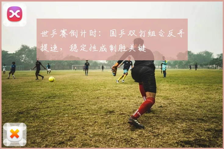 世乒赛倒计时：国乒双打组合反手提速，稳定性成制胜关键