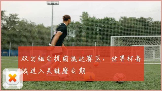 双打组合提前抵达赛区，世界杯备战进入关键磨合期