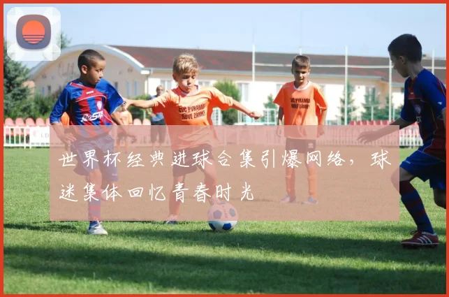 世界杯经典进球合集引爆网络，球迷集体回忆青春时光