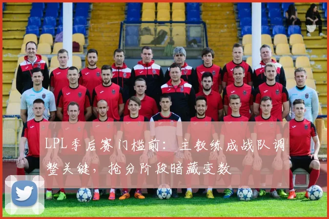 LPL季后赛门槛前：主教练成战队调整关键，抢分阶段暗藏变数