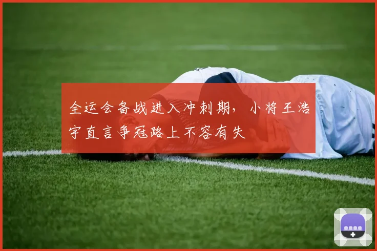 全运会备战进入冲刺期，小将王浩宇直言争冠路上不容有失