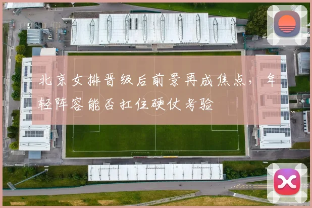 北京女排晋级后前景再成焦点，年轻阵容能否扛住硬仗考验
