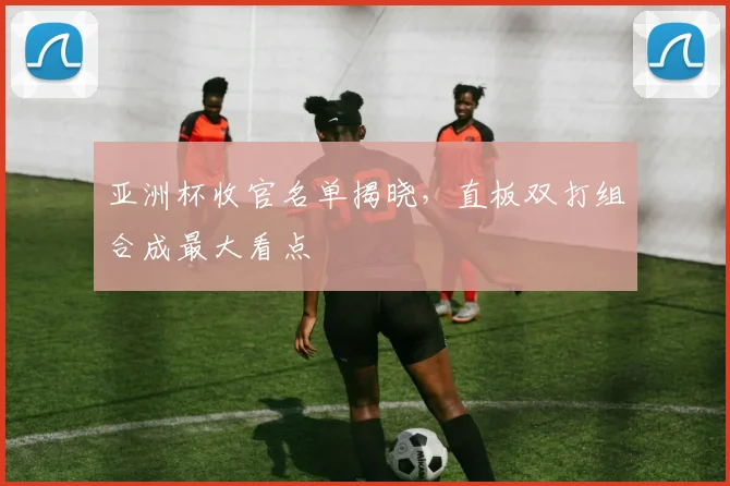 亚洲杯收官名单揭晓，直板双打组合成最大看点
