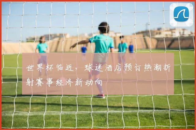 世界杯临近，球迷酒店预订热潮折射赛事经济新动向