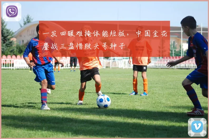 一发回暖难掩体能短板，中国金花鏖战三盘惜败头号种子
