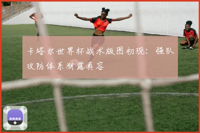 卡塔尔世界杯战术版图初现：强队攻防体系渐露真容