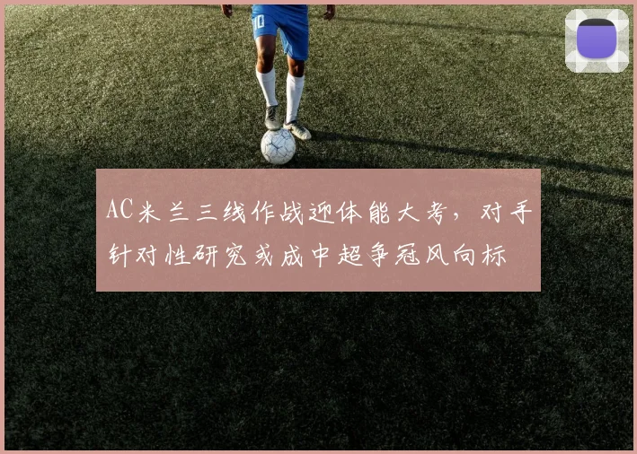 AC米兰三线作战迎体能大考，对手针对性研究或成中超争冠风向标