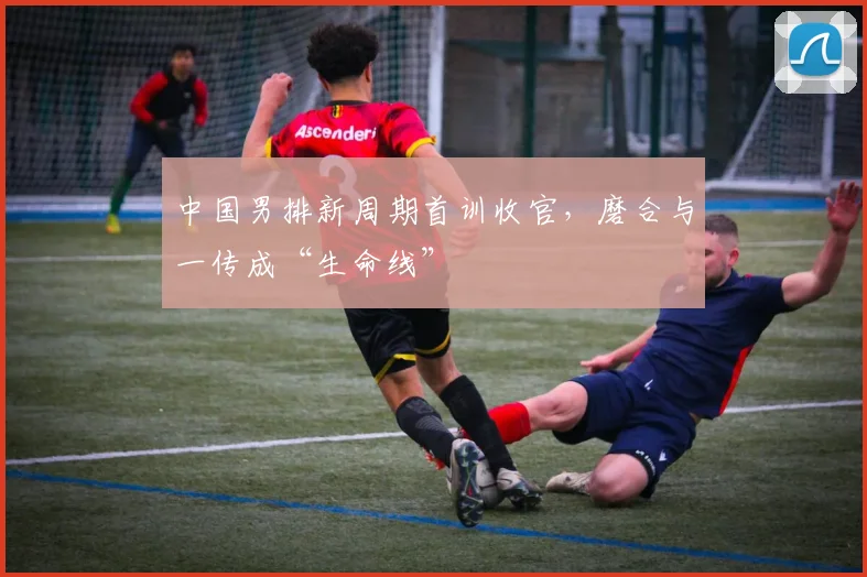 中国男排新周期首训收官，磨合与一传成“生命线”