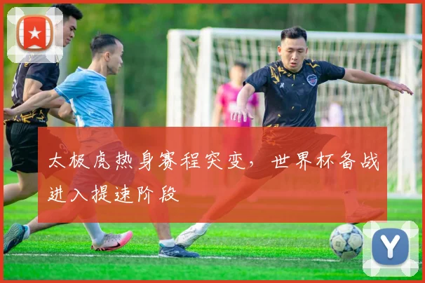 太极虎热身赛程突变，世界杯备战进入提速阶段
