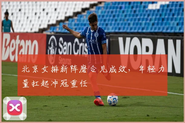 北京女排新阵磨合见成效，年轻力量扛起冲冠重任