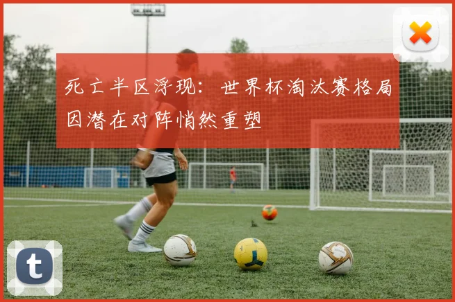 死亡半区浮现：世界杯淘汰赛格局因潜在对阵悄然重塑