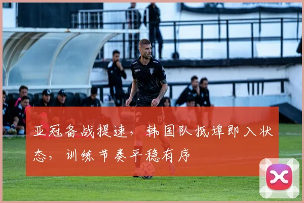亚冠备战提速，韩国队抵埠即入状态，训练节奏平稳有序