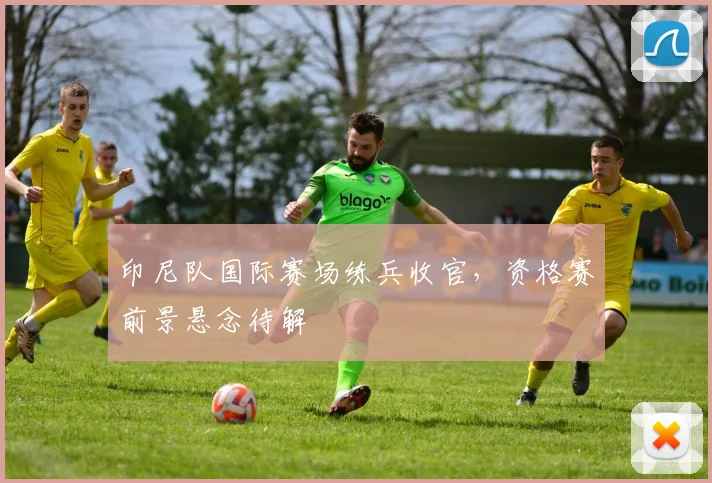 印尼队国际赛场练兵收官，资格赛前景悬念待解