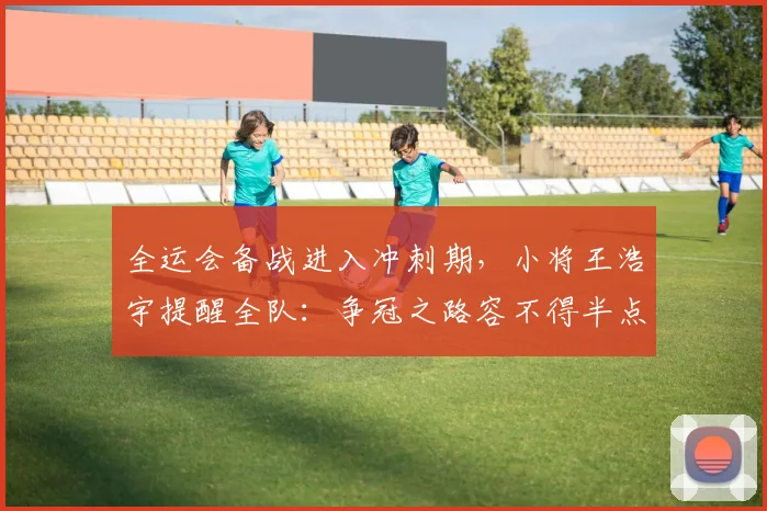 全运会备战进入冲刺期，小将王浩宇提醒全队：争冠之路容不得半点松懈