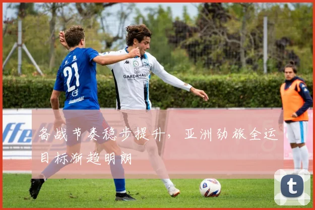 备战节奏稳步提升，亚洲劲旅全运目标渐趋明朗