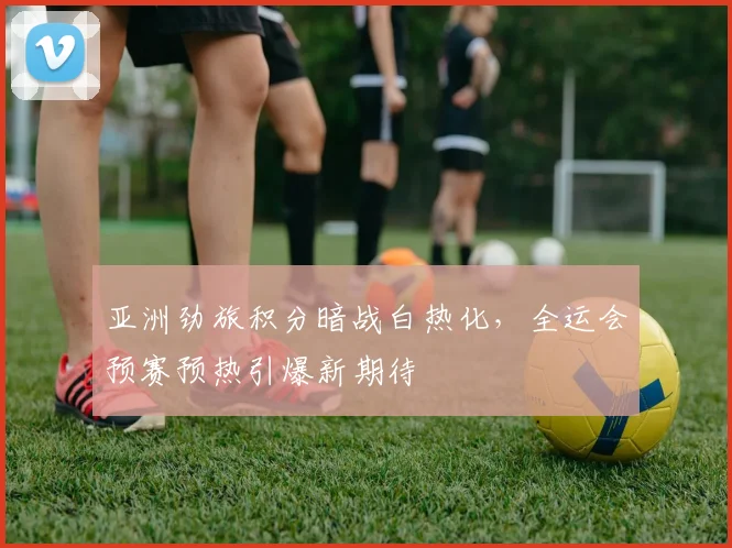 亚洲劲旅积分暗战白热化，全运会预赛预热引爆新期待