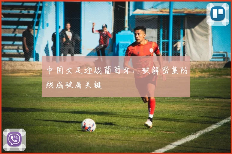 中国女足迎战葡萄牙，破解密集防线成破局关键