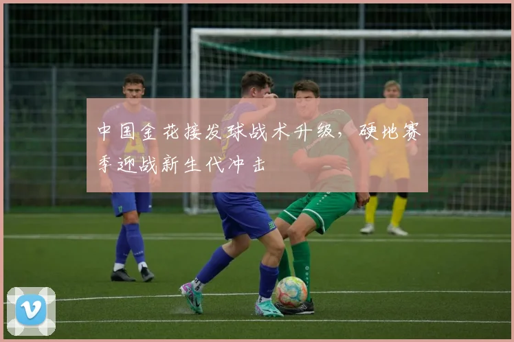 中国金花接发球战术升级，硬地赛季迎战新生代冲击