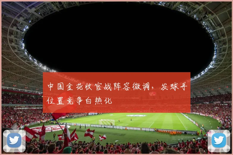 中国金花收官战阵容微调，发球手位置竞争白热化