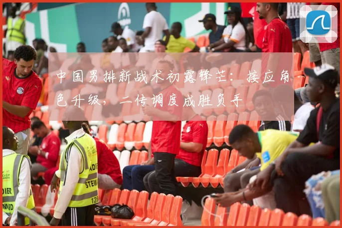 中国男排新战术初露锋芒：接应角色升级，二传调度成胜负手
