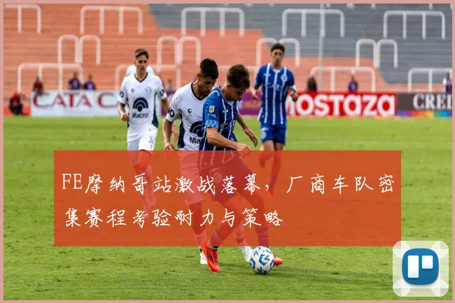 FE摩纳哥站激战落幕，厂商车队密集赛程考验耐力与策略