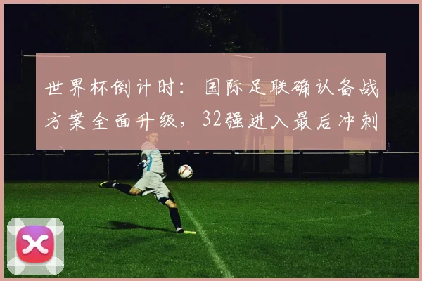 世界杯倒计时：国际足联确认备战方案全面升级，32强进入最后冲刺阶段