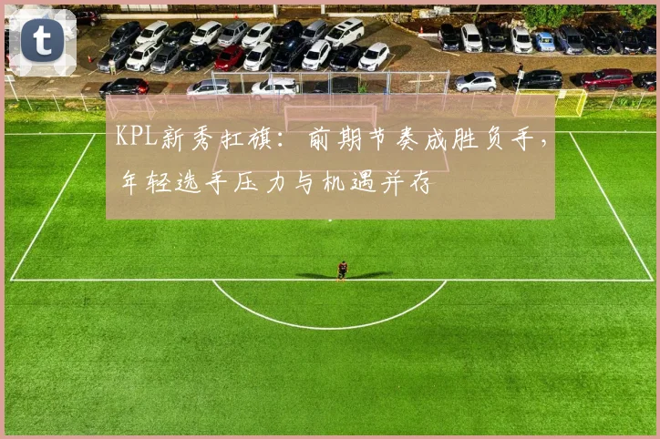 KPL新秀扛旗：前期节奏成胜负手，年轻选手压力与机遇并存