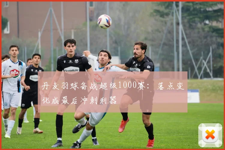 丹麦羽球备战超级1000赛：落点变化成最后冲刺利器