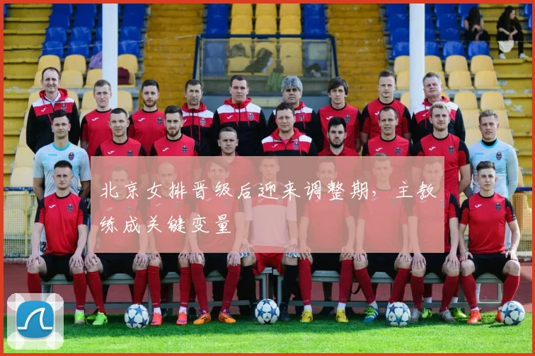 北京女排晋级后迎来调整期，主教练成关键变量