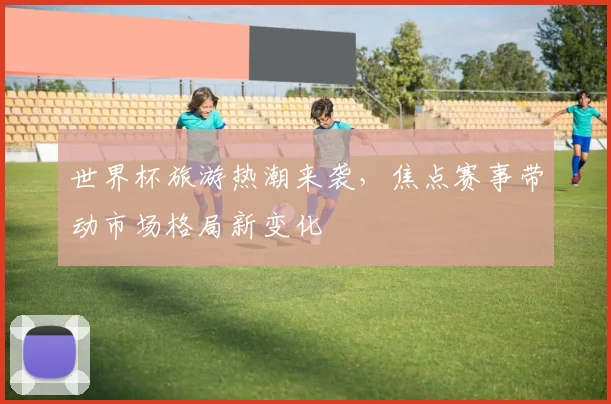 世界杯旅游热潮来袭，焦点赛事带动市场格局新变化