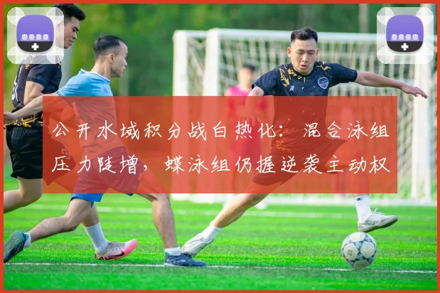 公开水域积分战白热化：混合泳组压力陡增，蝶泳组仍握逆袭主动权