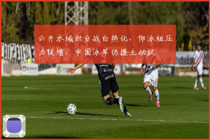 公开水域积分战白热化，仰泳组压力陡增，中国泳军仍握主动权