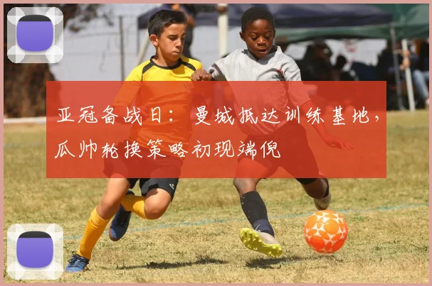 亚冠备战日：曼城抵达训练基地，瓜帅轮换策略初现端倪
