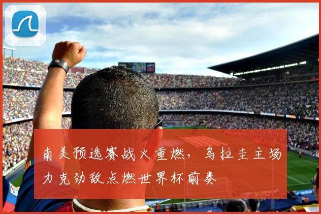 南美预选赛战火重燃，乌拉圭主场力克劲敌点燃世界杯前奏
