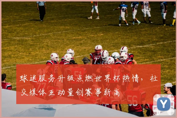 球迷服务升级点燃世界杯热情，社交媒体互动量创赛事新高