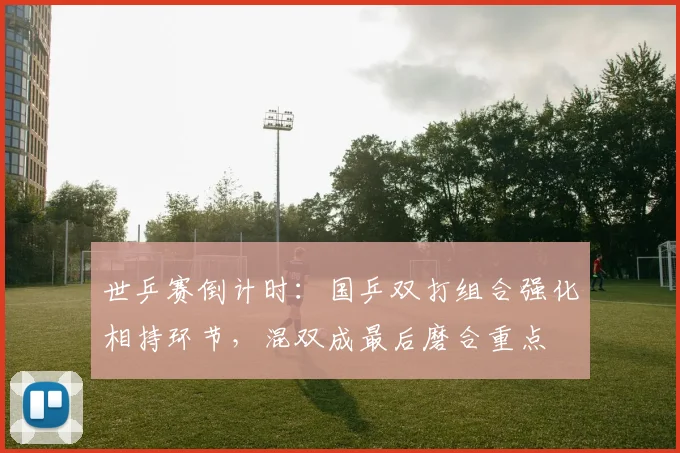 世乒赛倒计时：国乒双打组合强化相持环节，混双成最后磨合重点