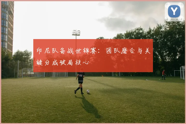 印尼队备战世锦赛：团队磨合与关键分成破局核心
