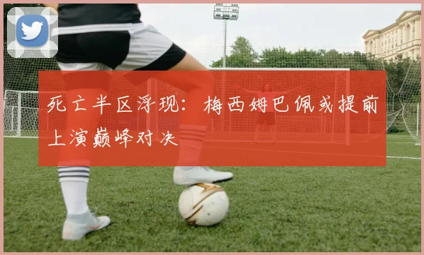 死亡半区浮现：梅西姆巴佩或提前上演巅峰对决